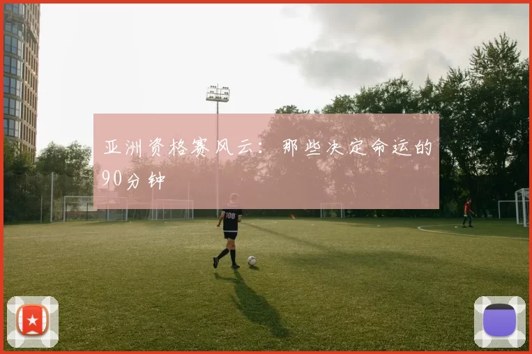 亚洲资格赛风云:那些决定命运的90分钟