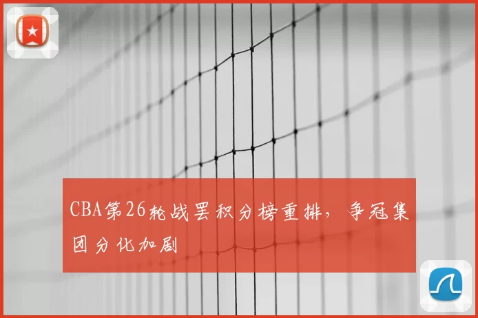 CBA第26轮战罢积分榜重排,争冠集团分化加剧