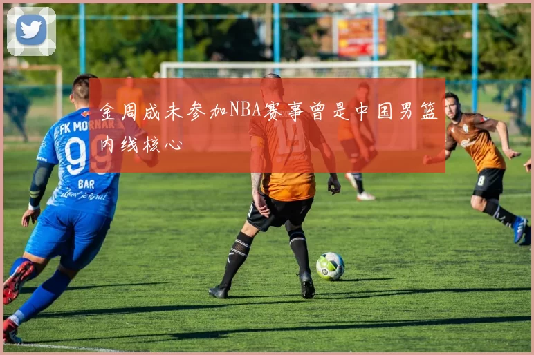 金周成未参加NBA赛事曾是中国男篮内线核心