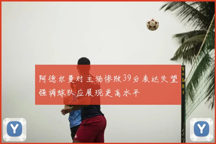阿德尔曼对主场惨败39分表达失望强调球队应展现更高水平