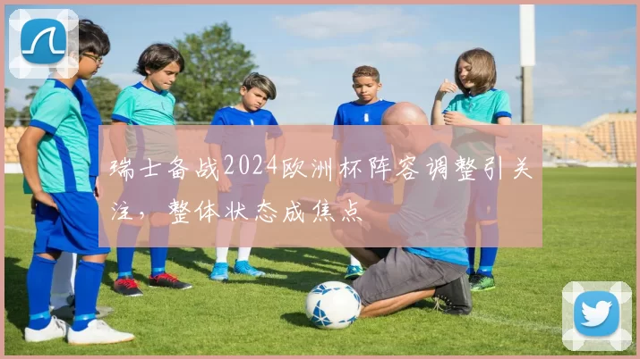 瑞士备战2024欧洲杯阵容调整引关注,整体状态成焦点