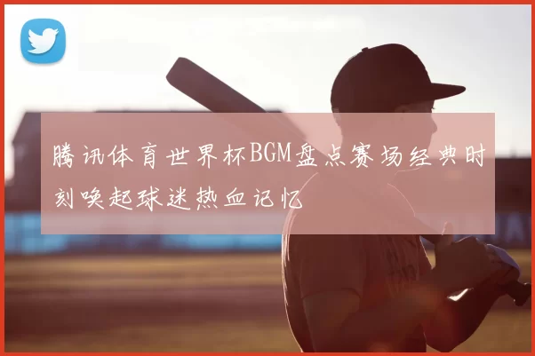 腾讯体育世界杯BGM盘点赛场经典时刻唤起球迷热血记忆