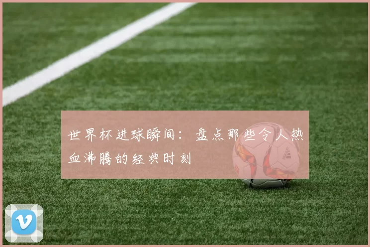 世界杯进球瞬间：盘点那些令人热血沸腾的经典时刻