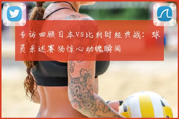 专访回顾日本vs比利时经典战：球员亲述赛场惊心动魄瞬间