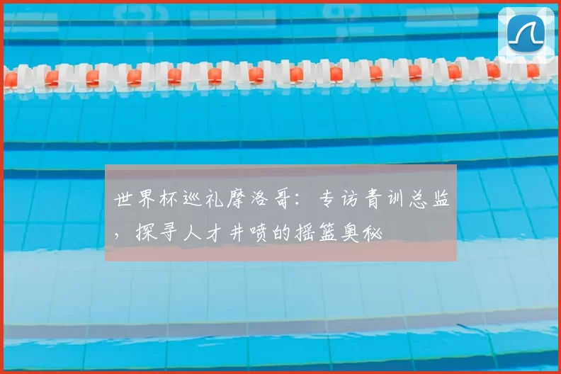 世界杯巡礼摩洛哥：专访青训总监，探寻人才井喷的摇篮奥秘
