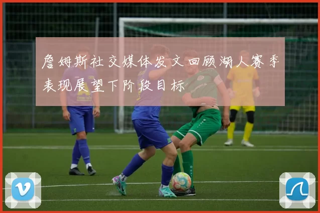 詹姆斯社交媒体发文回顾湖人赛季表现展望下阶段目标