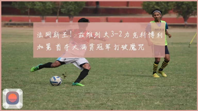 法网新王！兹维列夫3-2力克科博利加冕 首夺大满贯冠军打破魔咒