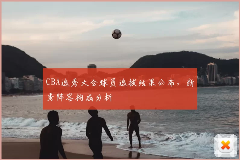 CBA选秀大会球员选拔结果公布,新秀阵容构成分析