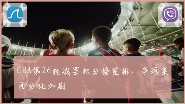 CBA第26轮战罢积分榜重排,争冠集团分化加剧