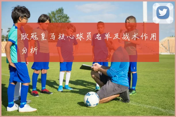 欧冠皇马核心球员名单及战术作用分析