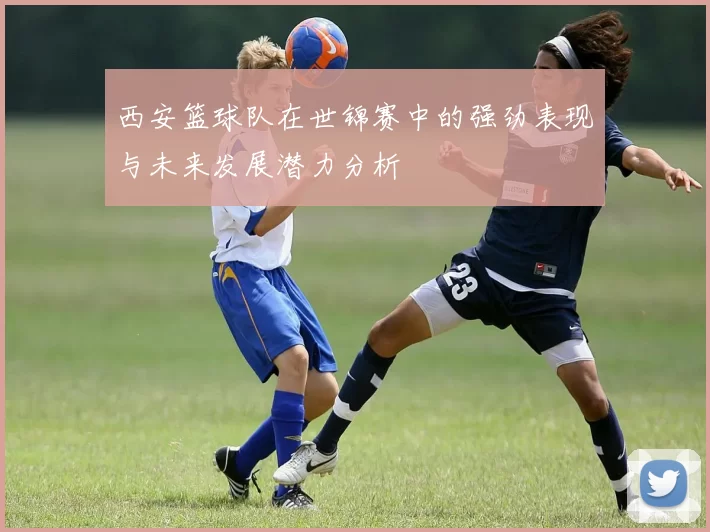 西安篮球队在世锦赛中的强劲表现与未来发展潜力分析