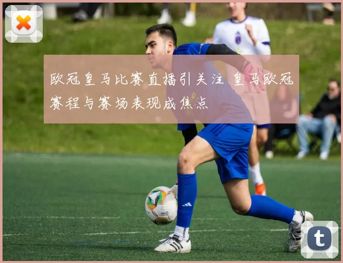 欧冠皇马比赛直播引关注 皇马欧冠赛程与赛场表现成焦点
